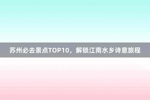 苏州必去景点TOP10，解锁江南水乡诗意旅程